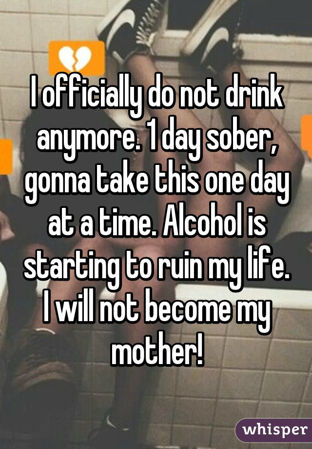 I officially do not drink anymore. 1 day sober, gonna take this one day at a time. Alcohol is starting to ruin my life. I will not become my mother!