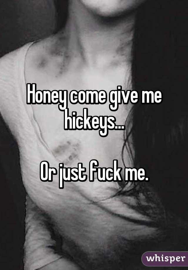 Honey come give me hickeys..