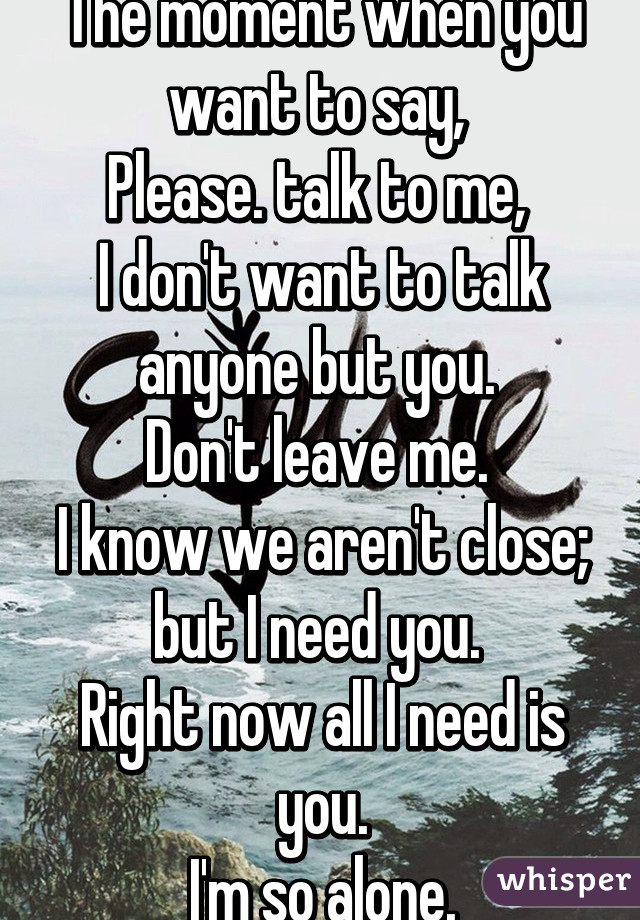 The moment when you want to say, 
Please. talk to me, 
I don't want to talk anyone but you. 
Don't leave me. 
I know we aren't close; but I need you. 
Right now all I need is you.
I'm so alone.