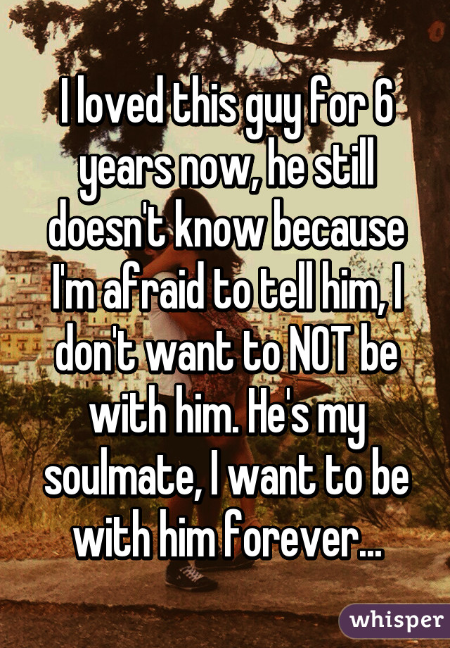 I loved this guy for 6 years now, he still doesn't know because I'm afraid to tell him, I don't want to NOT be with him. He's my soulmate, I want to be with him forever...