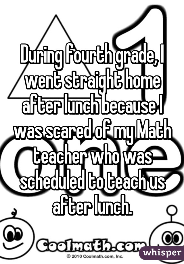 During fourth grade, I went straight home after lunch because I was scared of my Math teacher who was scheduled to teach us after lunch.