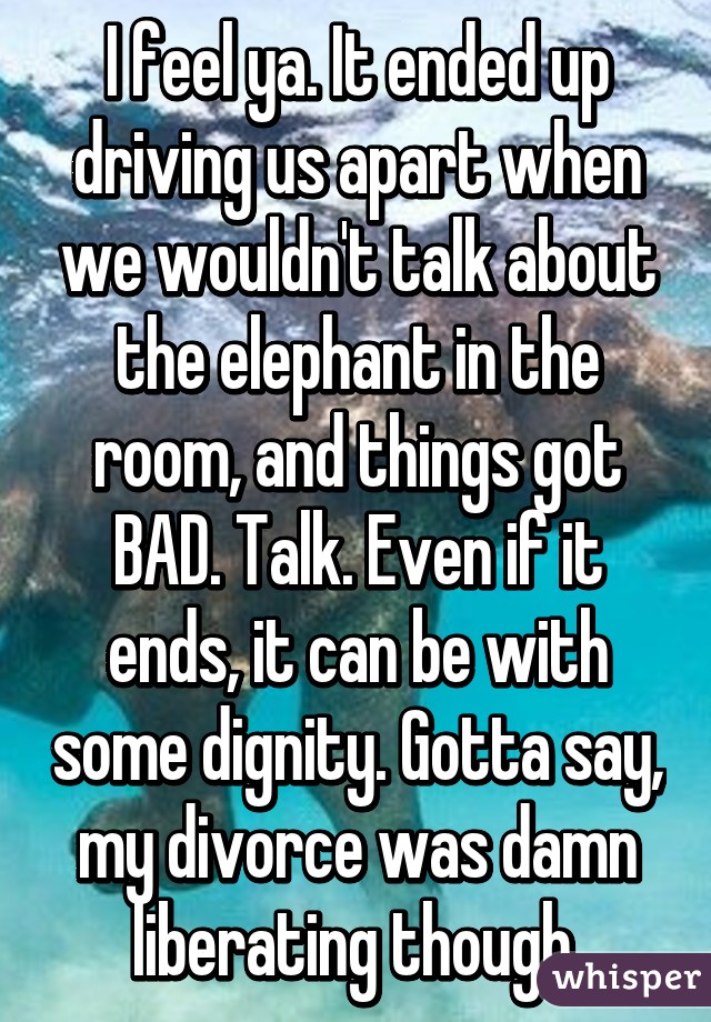 I feel ya. It ended up driving us apart when we wouldn't talk about the elephant in the room, and things got BAD. Talk. Even if it ends, it can be with some dignity. Gotta say, my divorce was damn liberating though.