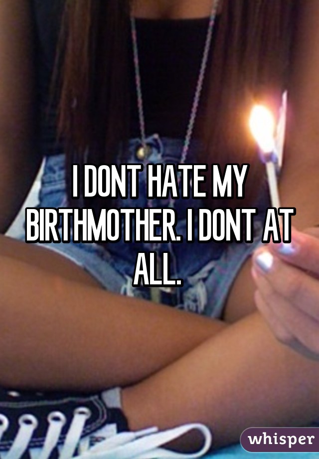 I DONT HATE MY BIRTHMOTHER. I DONT AT ALL. 