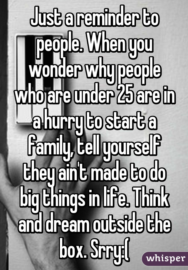 Just a reminder to people. When you wonder why people who are under 25 are in a hurry to start a family, tell yourself they ain't made to do big things in life. Think and dream outside the box. Srry:(