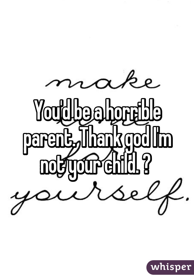 You'd be a horrible parent. Thank god I'm not your child. 😐 