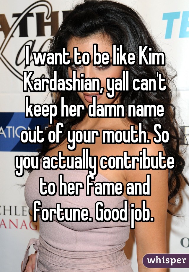 I want to be like Kim Kardashian, yall can't keep her damn name out of your mouth. So you actually contribute to her fame and fortune. Good job. 