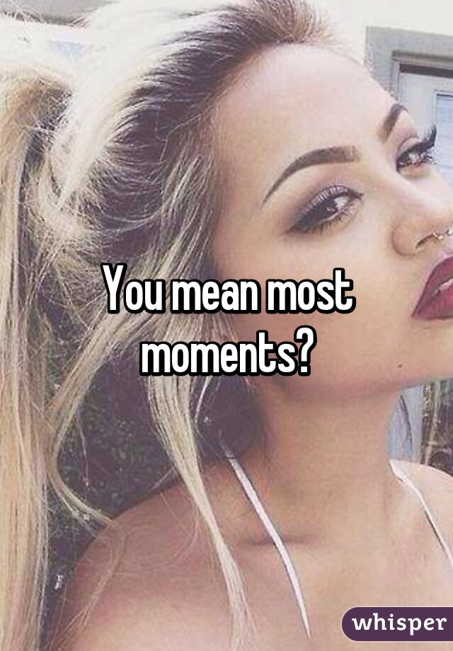 You mean most moments?