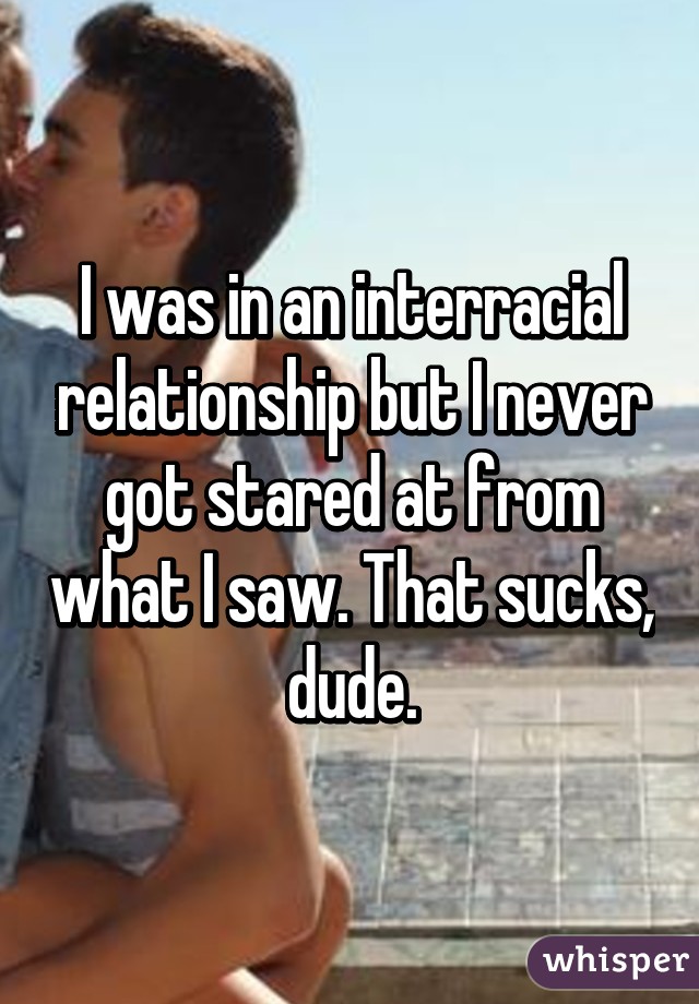 I was in an interracial relationship but I never got stared at from what I saw. That sucks, dude.