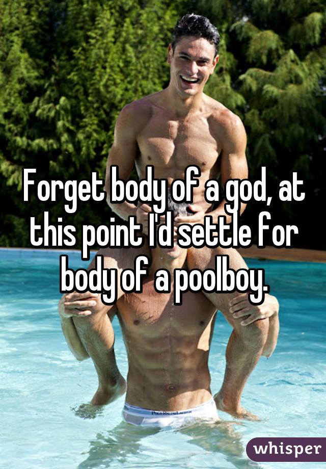 Forget body of a god, at this point I'd settle for body of a poolboy.