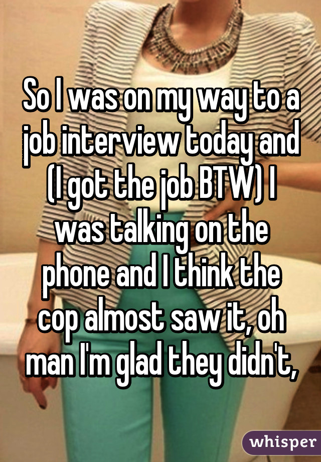 So I was on my way to a job interview today and (I got the job BTW) I was talking on the phone and I think the cop almost saw it, oh man I'm glad they didn't,