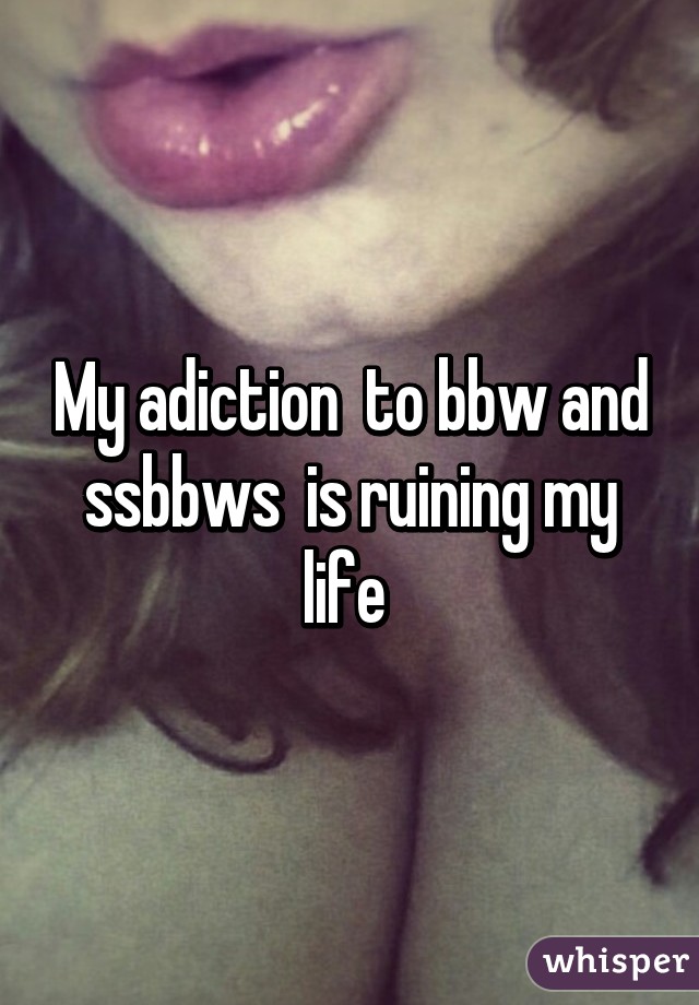 My adiction  to bbw and ssbbws  is ruining my life 