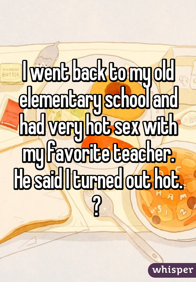 I went back to my old elementary school and had very hot sex with my favorite teacher. He said I turned out hot. 😂 