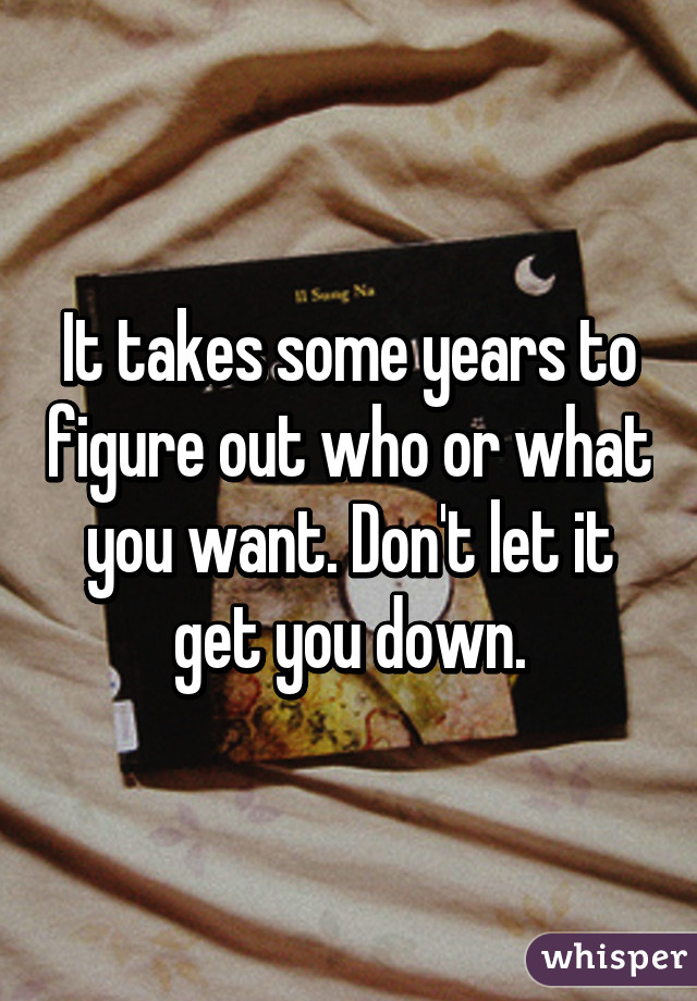 It takes some years to figure out who or what you want. Don't let it get you down.