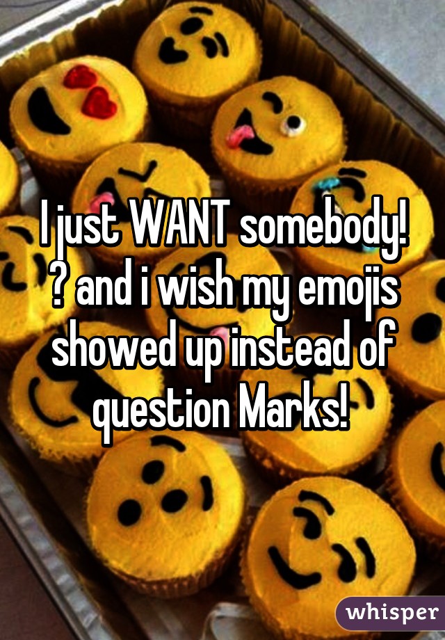 I just WANT somebody! 😤 and i wish my emojis showed up instead of question Marks! 