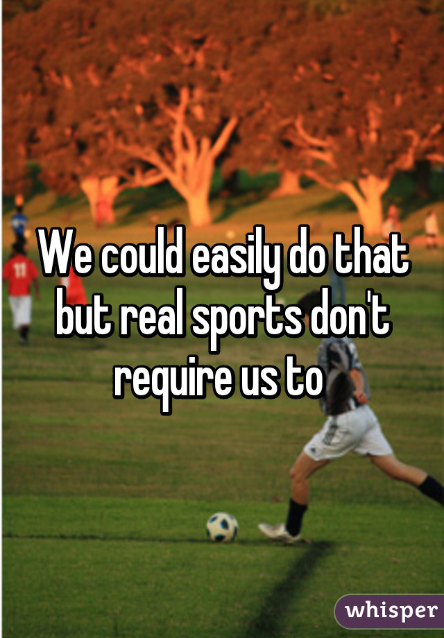 We could easily do that but real sports don't require us to 