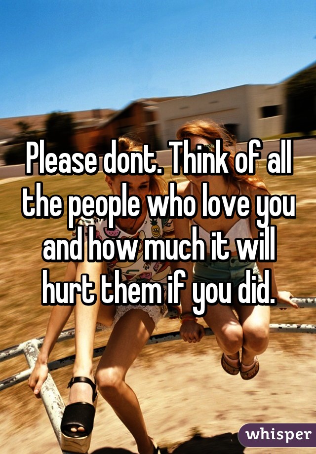 Please dont. Think of all the people who love you and how much it will hurt them if you did.