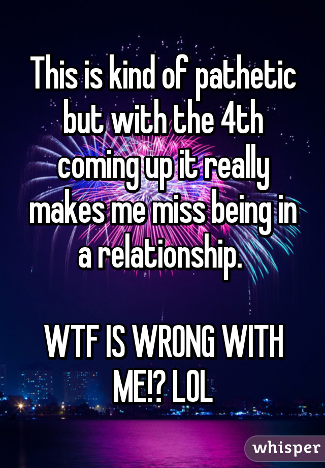 This is kind of pathetic but with the 4th coming up it really makes me miss being in a relationship. 

WTF IS WRONG WITH ME!? LOL