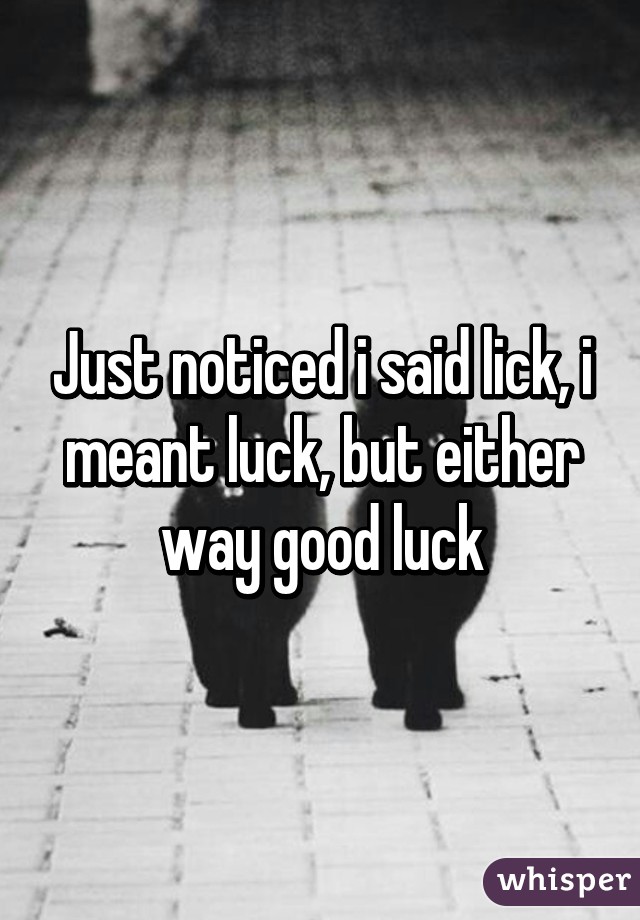 Just noticed i said lick, i meant luck, but either way good luck