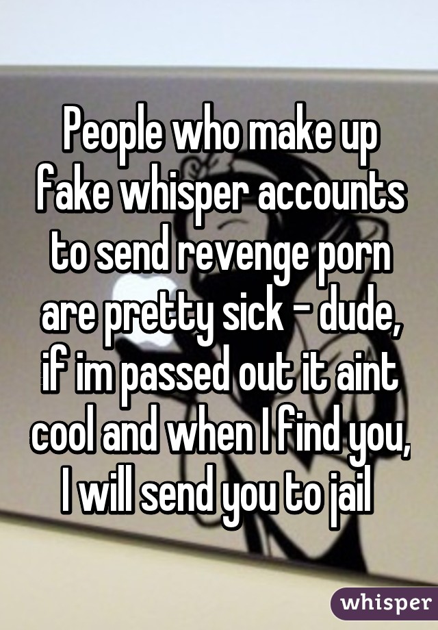 People who make up fake whisper accounts to send revenge porn are pretty sick - dude, if im passed out it aint cool and when I find you, I will send you to jail 