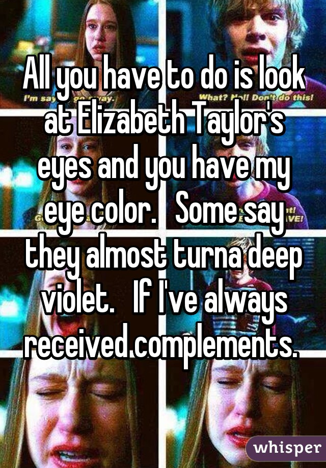 All you have to do is look at Elizabeth Taylor's eyes and you have my eye color.   Some say they almost turna deep violet.   If I've always received complements.  