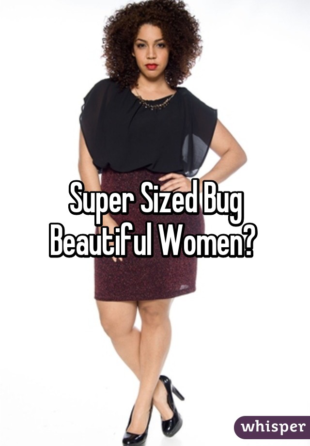 Super Sized Bug Beautiful Women? 