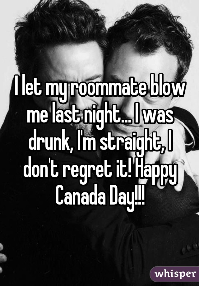I let my roommate blow me last night... I was drunk, I'm straight, I don't regret it! Happy Canada Day!!!