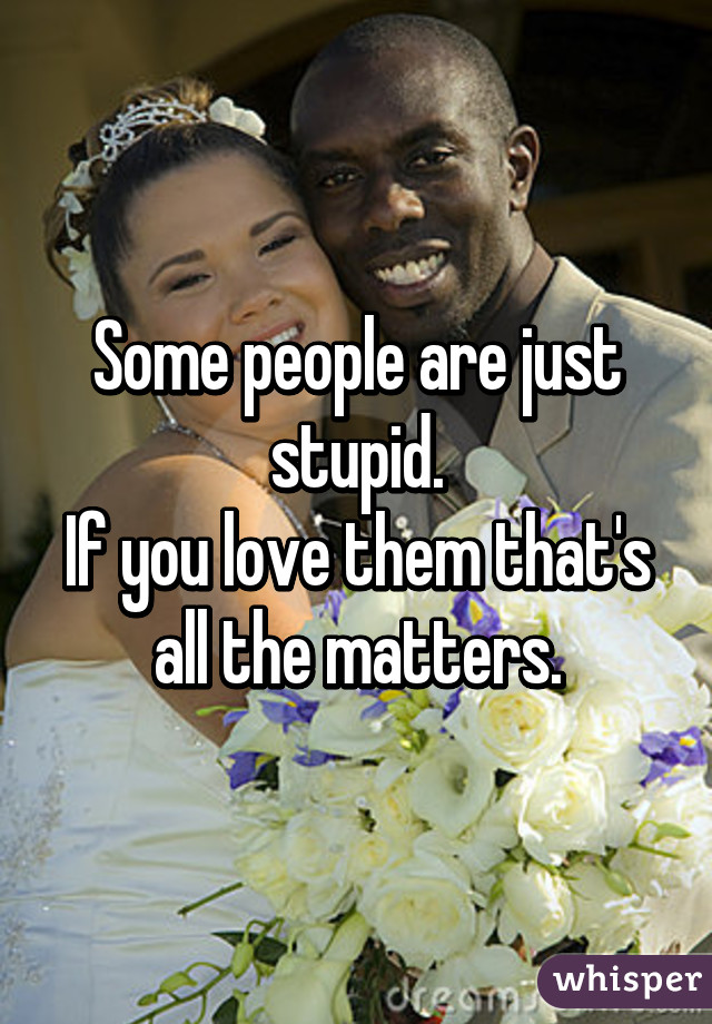 Some people are just stupid.
If you love them that's all the matters.