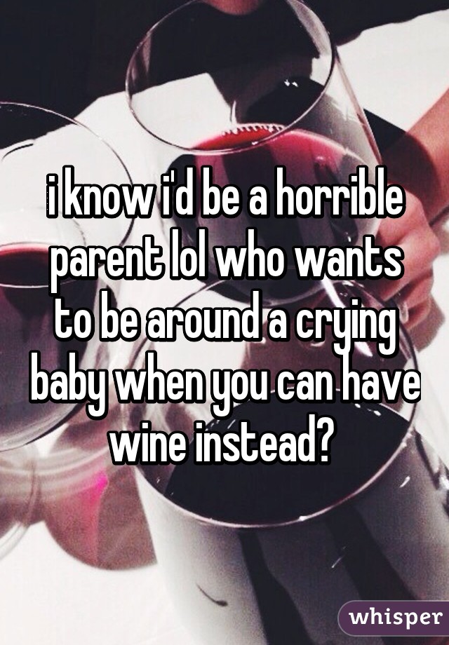 i know i'd be a horrible parent lol who wants to be around a crying baby when you can have wine instead? 