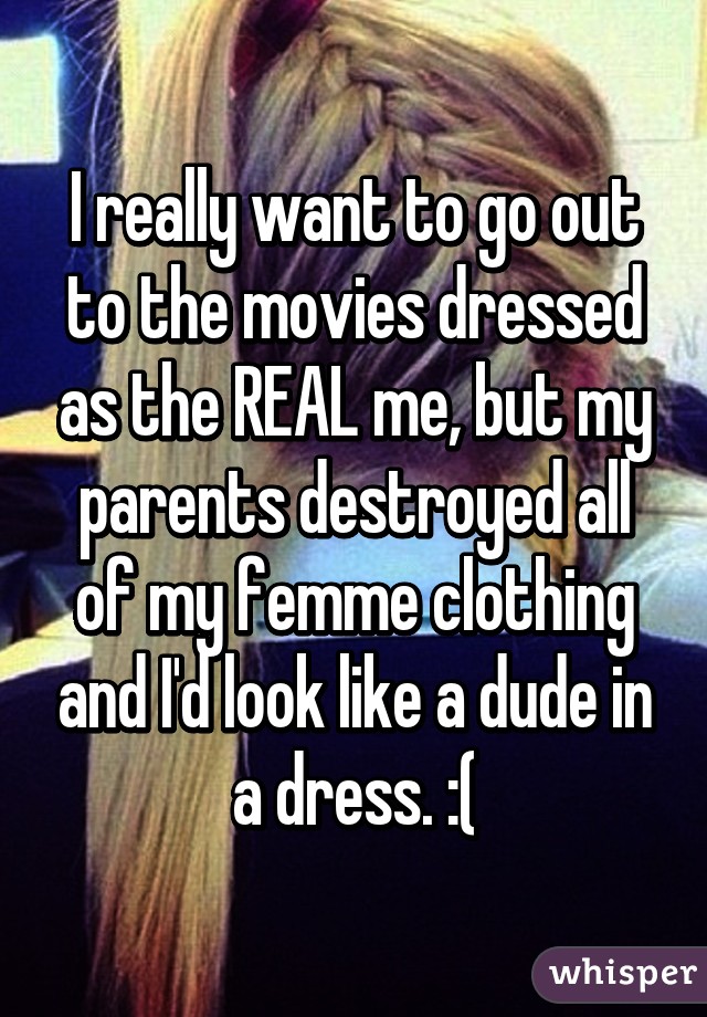 I really want to go out to the movies dressed as the REAL me, but my parents destroyed all of my femme clothing and I'd look like a dude in a dress. :(