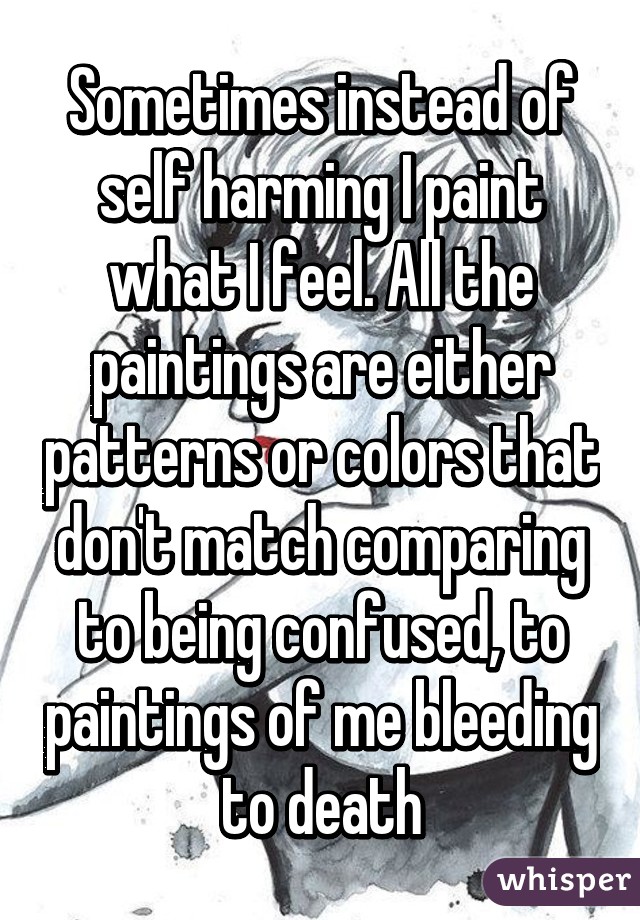 Sometimes instead of self harming I paint what I feel. All the paintings are either patterns or colors that don't match comparing to being confused, to paintings of me bleeding to death