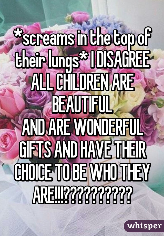 *screams in the top of their lungs* I DISAGREE ALL CHILDREN ARE BEAUTIFUL
AND ARE WONDERFUL GIFTS AND HAVE THEIR CHOICE TO BE WHO THEY ARE!!!👶🏻👶🏼👶🏽👶🏾👶🏿