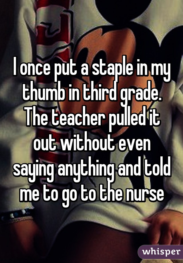 I once put a staple in my thumb in third grade.
The teacher pulled it out without even saying anything and told me to go to the nurse