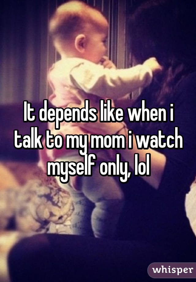 It depends like when i talk to my mom i watch myself only, lol