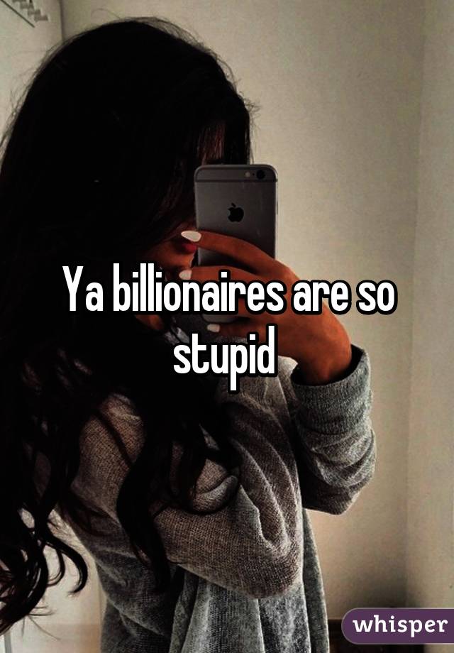 Ya billionaires are so stupid 