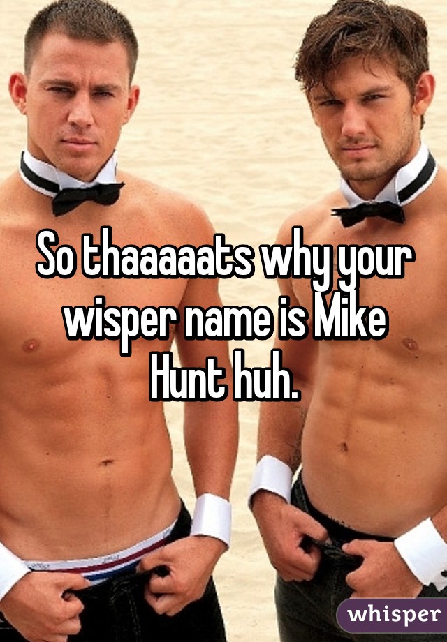 So thaaaaats why your wisper name is Mike Hunt huh.