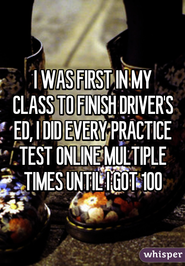 I WAS FIRST IN MY CLASS TO FINISH DRIVER'S ED, I DID EVERY PRACTICE TEST ONLINE MULTIPLE TIMES UNTIL I GOT 100% ON EACH ONE AND I'VE TAKEN IT THREE TIMES AND FAILED. WITH MY FAMILY NEXT TO ME HELPING.