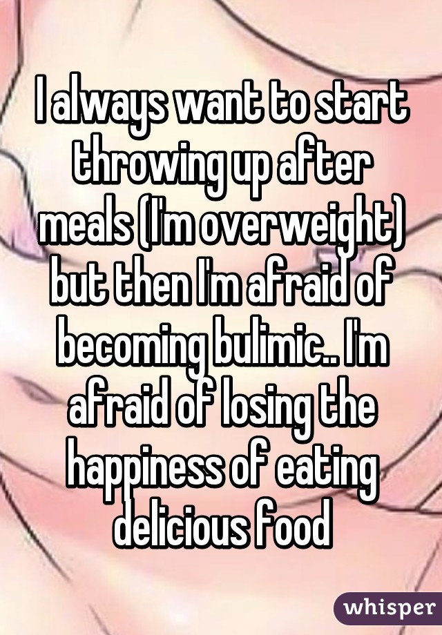 I always want to start throwing up after meals (I'm overweight) but then I'm afraid of becoming bulimic.. I'm afraid of losing the happiness of eating delicious food