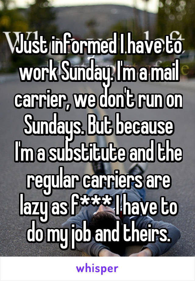 Just informed I have to work Sunday. I'm a mail carrier, we don't run on Sundays. But because I'm a substitute and the regular carriers are lazy as f*** I have to do my job and theirs.