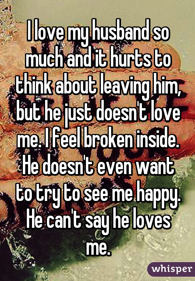 I love my husband so much and it hurts to think about leaving him, but he just doesn't love me. I feel broken inside. He doesn't even want to try to see me happy. He can't say he loves me.