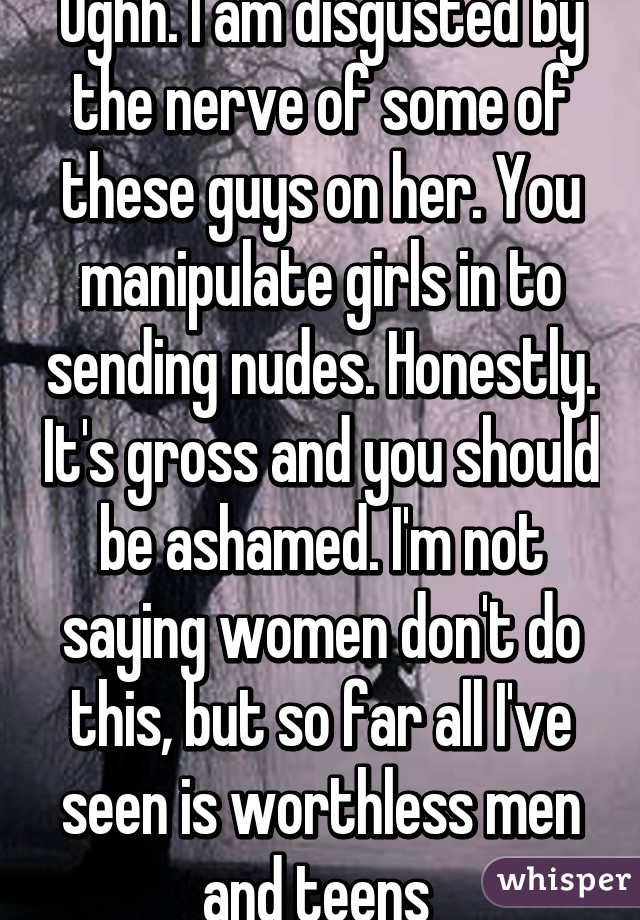 Ughh. I am disgusted by the nerve of some of these guys on her. You manipulate girls in to sending nudes. Honestly. It's gross and you should be ashamed. I'm not saying women don't do this, but so far all I've seen is worthless men and teens 