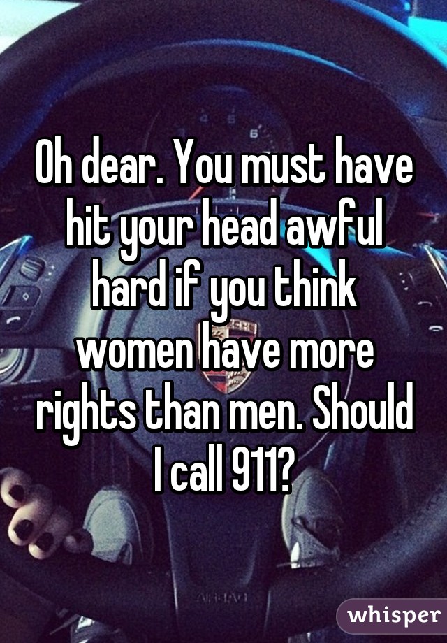 Oh dear. You must have hit your head awful hard if you think women have more rights than men. Should I call 911?