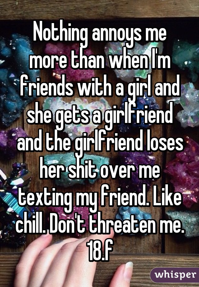 Nothing annoys me more than when I'm friends with a girl and she gets a girlfriend and the girlfriend loses her shit over me texting my friend. Like chill. Don't threaten me.
18.f