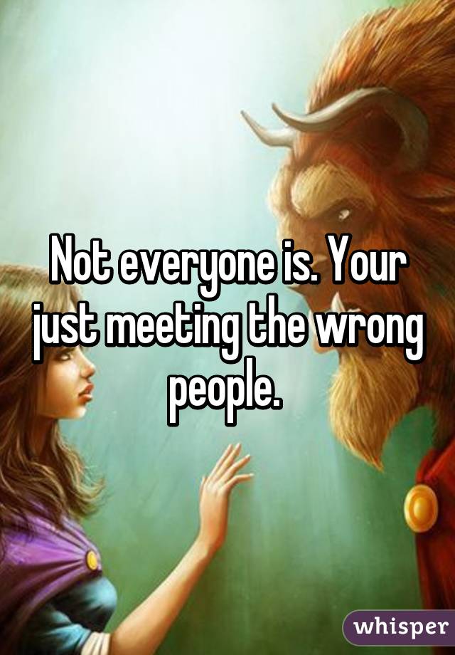 Not everyone is. Your just meeting the wrong people. 