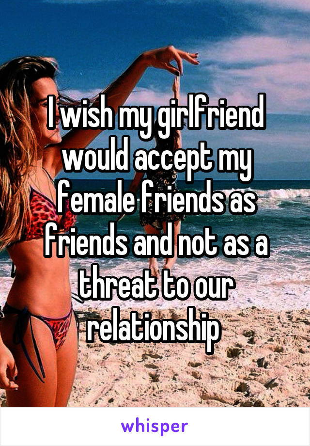 I wish my girlfriend would accept my female friends as friends and not as a threat to our relationship 