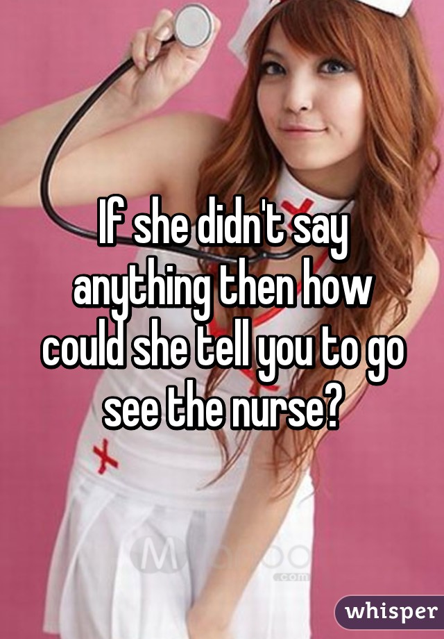 If she didn't say anything then how could she tell you to go see the nurse?