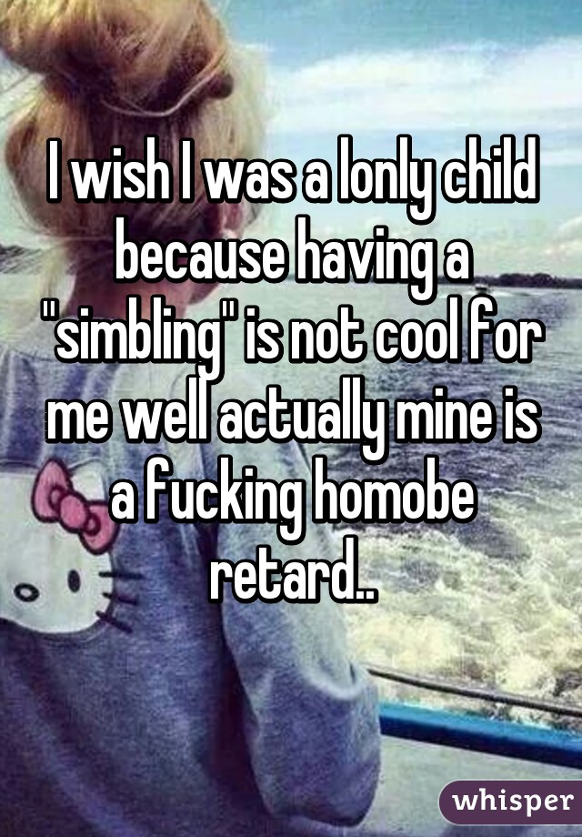 I wish I was a lonly child because having a "simbling" is not cool for me well actually mine is a fucking homobe retard..
