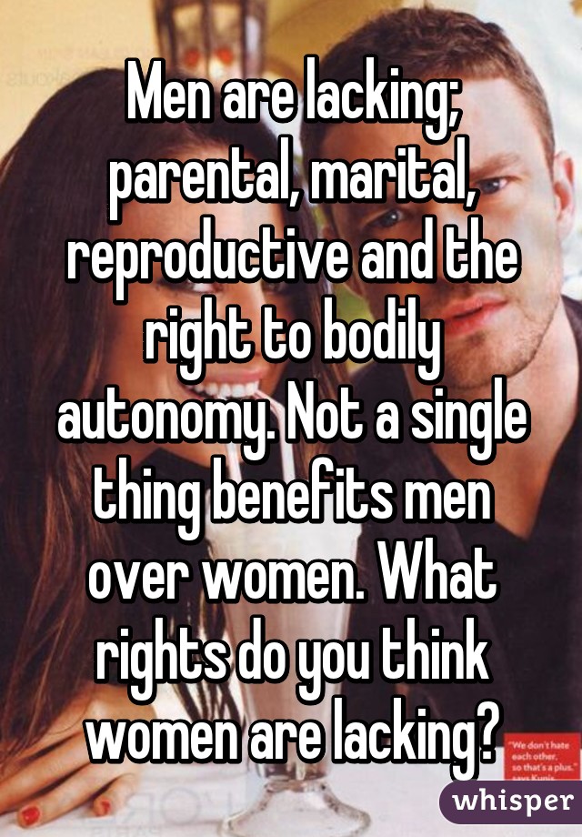 Men are lacking; parental, marital, reproductive and the right to bodily autonomy. Not a single thing benefits men over women. What rights do you think women are lacking?