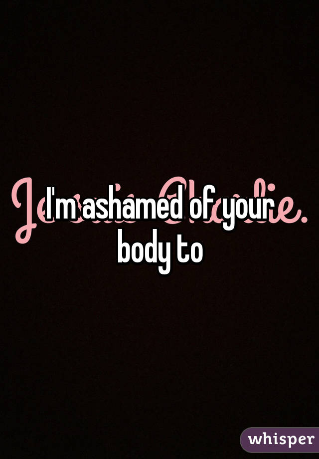 I'm ashamed of your body to