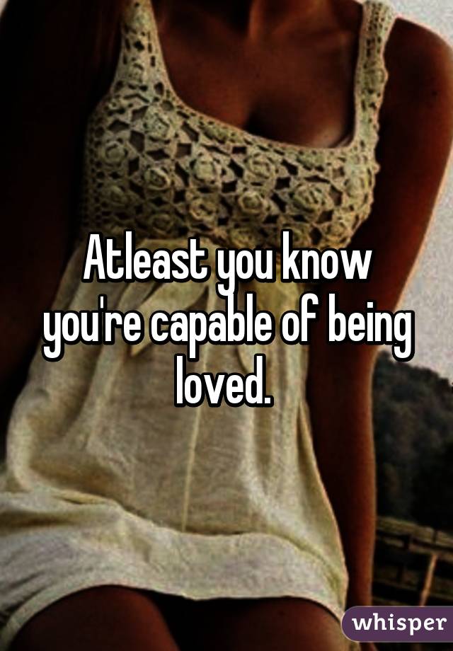 Atleast you know you're capable of being loved. 