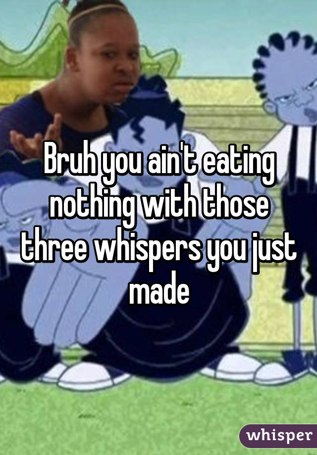 Bruh you ain't eating nothing with those three whispers you just made